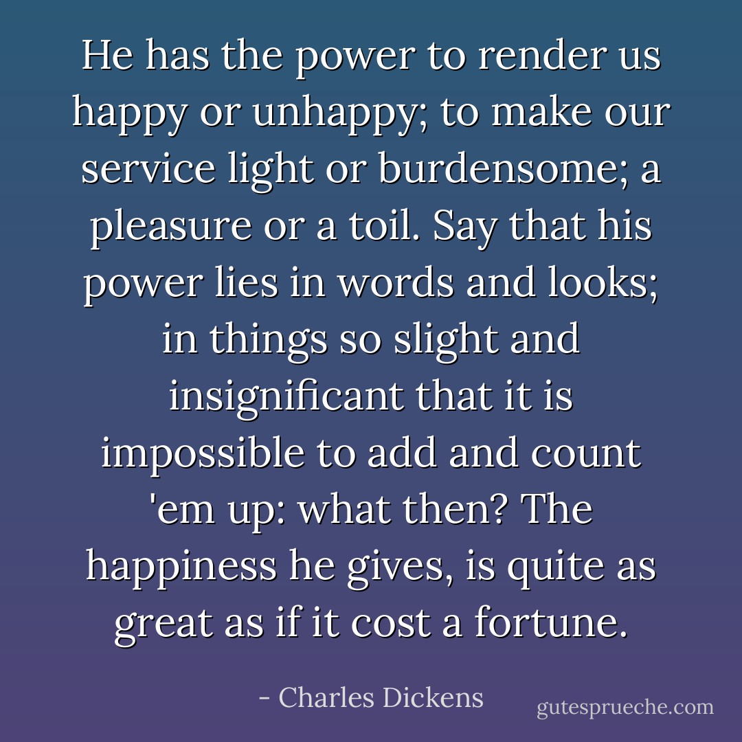 He has the power to render us happy or unhappy; to make our service light or burdensome; a pleasure or a toil. Say that his power lies in words and looks; in things so slight and insignificant that it is impossible to add and count 'em up: what then? The happiness he gives, is quite as great as if it cost a fortune. - Charles Dickens
