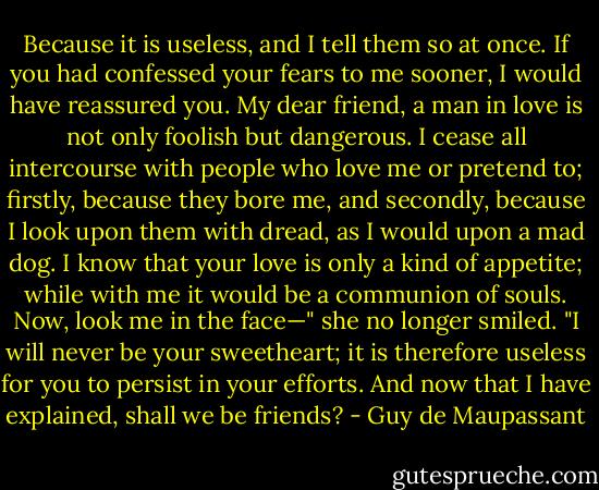 Because it is useless, and I tell them so at once. If you had confessed your fears to me sooner, I would have reassured you. My dear friend, a man in love is not only foolish but dangerous. I cease all intercourse with people who love me or pretend to; firstly, because they bore me, and secondly, because I look upon them with dread, as I would upon a mad dog. I know that your love is only a kind of appetite; while with me it would be a communion of souls. Now, look me in the face—" she no longer smiled. "I will never be your sweetheart; it is therefore useless for you to persist in your efforts. And now that I have explained, shall we be friends? - Guy de Maupassant