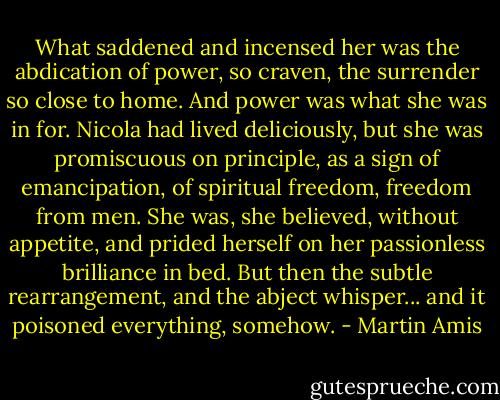 What saddened and incensed her was the abdication of power, so craven, the surrender so close to home. And power was what she was in for. Nicola had lived deliciously, but she was promiscuous on principle, as a sign of emancipation, of spiritual freedom, freedom from men. She was, she believed, without appetite, and prided herself on her passionless brilliance in bed. But then the subtle rearrangement, and the abject whisper... and it poisoned everything, somehow. - Martin Amis