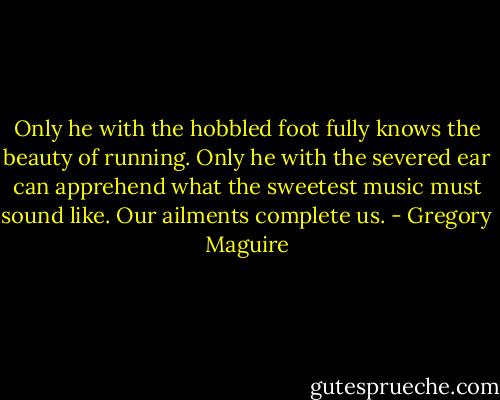Only he with the hobbled foot fully knows the beauty of running. Only he with the severed ear can apprehend what the sweetest music must sound like. Our ailments complete us. - Gregory Maguire