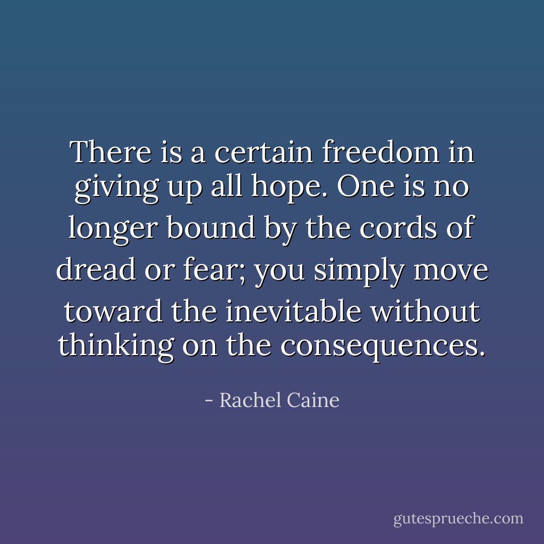 There is a certain freedom in giving up all hope. One is no longer bound by the cords of dread or fear; you simply move toward the inevitable without thinking on the consequences. - Rachel Caine