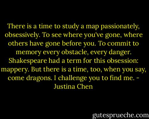 There is a time to study a map passionately, obsessively. To see where you've gone, where others have gone before you. To commit to memory every obstacle, every danger. Shakespeare had a term for this obsession: mappery. But there is a time, too, when you say, come dragons. I challenge you to find me. - Justina Chen