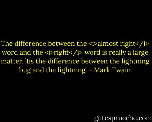 The difference between the <i>almost right</i> word and the <i>right</i> word is really a large matter. ’tis the difference between the lightning bug and the lightning. - Mark Twain