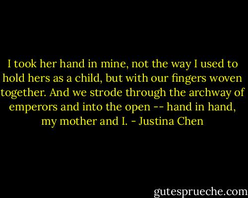 I took her hand in mine, not the way I used to hold hers as a child, but with our fingers woven together. And we strode through the archway of emperors and into the open -- hand in hand, my mother and I. - Justina Chen