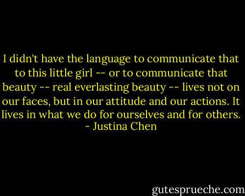 I didn't have the language to communicate that to this little girl -- or to communicate that beauty -- real everlasting beauty -- lives not on our faces, but in our attitude and our actions. It lives in what we do for ourselves and for others. - Justina Chen