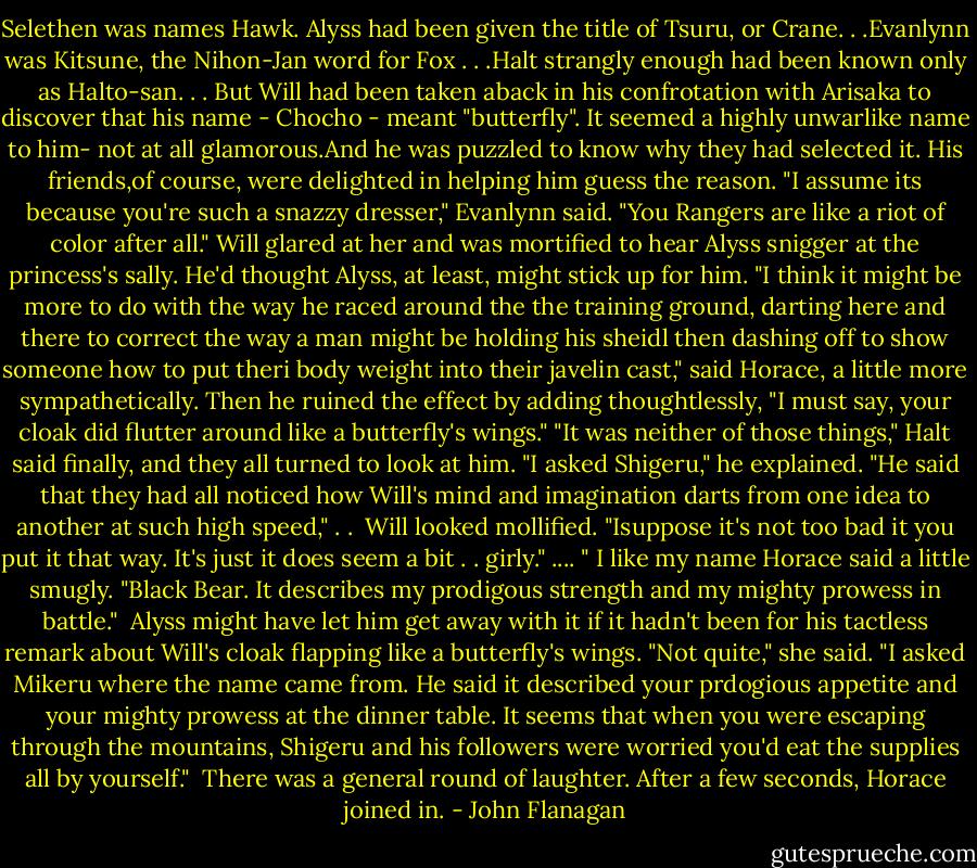 Selethen was names Hawk. Alyss had been given the title of Tsuru, or Crane. . .Evanlynn was Kitsune, the Nihon-Jan word for Fox . . .Halt strangly enough had been known only as Halto-san. . . But Will had been taken aback in his confrotation with Arisaka to discover that his name - Chocho - meant "butterfly". It seemed a highly unwarlike name to him- not at all glamorous.And he was puzzled to know why they had selected it. His friends,of course, were delighted in helping him guess the reason.<br />"I assume its because you're such a snazzy dresser," Evanlynn said. "You Rangers are like a riot of color after all."<br />Will glared at her and was mortified to hear Alyss snigger at the princess's sally. He'd thought Alyss, at least, might stick up for him.<br />"I think it might be more to do with the way he raced around the the training ground, darting here and there to correct the way a man might be holding his sheidl then dashing off to show someone how to put theri body weight into their javelin cast," said Horace, a little more sympathetically. Then he ruined the effect by adding thoughtlessly, "I must say, your cloak did flutter around like a butterfly's wings."<br />"It was neither of those things," Halt said finally, and they all turned to look at him. "I asked Shigeru," he explained. "He said that they had all noticed how Will's mind and imagination darts from one idea to another at such high speed," . . <br />Will looked mollified. "Isuppose it's not too bad it you put it that way. It's just it does seem a bit . . girly." ....<br />" I like my name Horace said a little smugly. "Black Bear. It describes my prodigous strength and my mighty prowess in battle." <br />Alyss might have let him get away with it if it hadn't been for his tactless remark about Will's cloak flapping like a butterfly's wings.<br />"Not quite," she said. "I asked Mikeru where the name came from. He said it described your prdogious appetite and your mighty prowess at the dinner table. It seems that when you were escaping through the mountains, Shigeru and his followers were worried you'd eat the supplies all by yourself." <br />There was a general round of laughter. After a few seconds, Horace joined in. - John Flanagan
