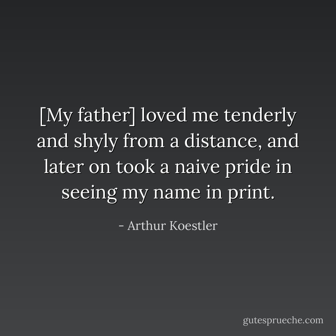 [My father] loved me tenderly and shyly from a distance, and later on took a naive pride in seeing my name in print. - Arthur Koestler