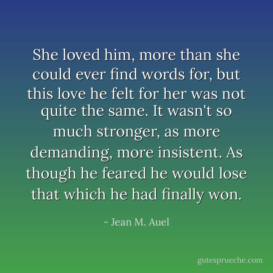 She loved him, more than she could ever find words for, but this love he felt for her was not quite the same. It wasn't so much stronger, as more demanding, more insistent. As though he feared he would lose that which he had finally won. - Jean M. Auel