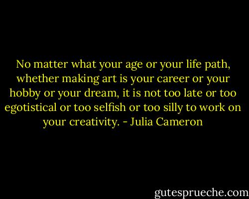No matter what your age or your life path, whether making art is your career or your hobby or your dream, it is not too late or too egotistical or too selfish or too silly to work on your creativity. - Julia Cameron