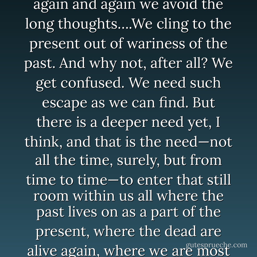 The time is ripe for looking back over the day, the week, the year, and trying to figure out where we have come from and where we are going to, for sifting through the things we have done and the things we have left undone for a clue to who we are and who, for better or worse, we are becoming. But again and again we avoid the long thoughts….We cling to the present out of wariness of the past. And why not, after all? We get confused. We need such escape as we can find. But there is a deeper need yet, I think, and that is the need—not all the time, surely, but from time to time—to enter that still room within us all where the past lives on as a part of the present, where the dead are alive again, where we are most alive ourselves to turnings and to where our journeys have brought us. The name of the room is Remember—the room where with patience, with charity, with quietness of heart, we remember consciously to remember the lives we have lived. - Frederick Buechner