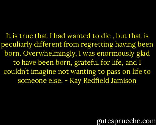 It is true that I had<br />wanted to die , but that is peculiarly different from regretting having<br />been born. Overwhelmingly, I was enormously glad to have been<br />born, grateful for life, and I couldn’t imagine not wanting to pass on<br />life to someone else. - Kay Redfield Jamison