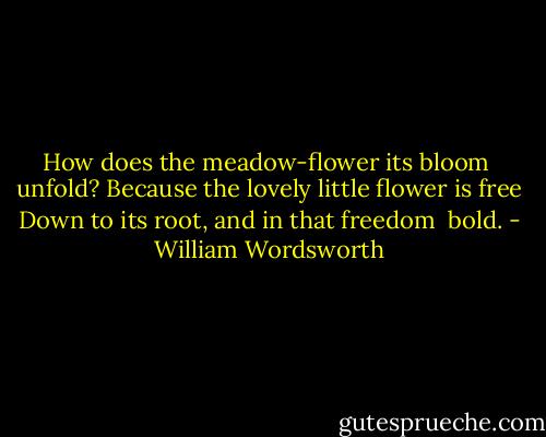 How does the meadow-flower its bloom<br /> unfold?<br />Because the lovely little flower is free<br />Down to its root, and in that freedom<br /> bold. - William Wordsworth