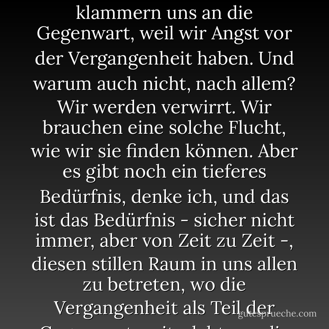 Die Zeit ist reif, um auf den Tag, die Woche, das Jahr zurückzublicken und herauszufinden, woher wir kommen und wohin wir gehen, um die Dinge, die wir getan haben, und die Dinge, die wir nicht getan haben, zu sichten, um herauszufinden, wer wir sind und wer wir - im Guten wie im Schlechten - werden. Aber immer wieder vermeiden wir die langen Gedanken....Wir klammern uns an die Gegenwart, weil wir Angst vor der Vergangenheit haben. Und warum auch nicht, nach allem? Wir werden verwirrt. Wir brauchen eine solche Flucht, wie wir sie finden können. Aber es gibt noch ein tieferes Bedürfnis, denke ich, und das ist das Bedürfnis - sicher nicht immer, aber von Zeit zu Zeit -, diesen stillen Raum in uns allen zu betreten, wo die Vergangenheit als Teil der Gegenwart weiterlebt, wo die Toten wieder lebendig werden, wo wir selbst am lebendigsten sind, was die Wendungen betrifft und wohin unsere Reisen uns gebracht haben. Der Name des Raumes ist Erinnern - der Raum, in dem wir uns mit Geduld, mit Nächstenliebe, mit Stille des Herzens bewusst an das Leben erinnern, das wir gelebt haben. - Frederick Buechner<