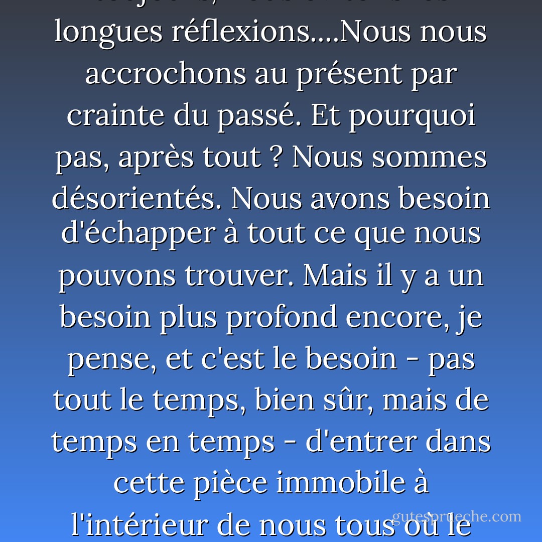 Le moment est venu de faire le bilan de la journée, de la semaine, de l'année, et d'essayer de comprendre d'où nous venons et où nous allons, de passer au crible les choses que nous avons faites et celles que nous avons laissées en suspens pour trouver un indice sur ce que nous sommes et ce que, pour le meilleur ou pour le pire, nous sommes en train de devenir. Mais, encore et toujours, nous évitons les longues réflexions....Nous nous accrochons au présent par crainte du passé. Et pourquoi pas, après tout ? Nous sommes désorientés. Nous avons besoin d'échapper à tout ce que nous pouvons trouver. Mais il y a un besoin plus profond encore, je pense, et c'est le besoin - pas tout le temps, bien sûr, mais de temps en temps - d'entrer dans cette pièce immobile à l'intérieur de nous tous où le passé continue à vivre comme une partie du présent, où les morts reviennent à la vie, où nous sommes nous-mêmes le plus conscients des tournants et des endroits où nos voyages nous ont amenés. Le nom de cette pièce est Remember - la pièce où, avec patience, charité et tranquillité de cœur, nous nous souvenons consciemment des vies que nous avons vécues. - Frederick Buechner