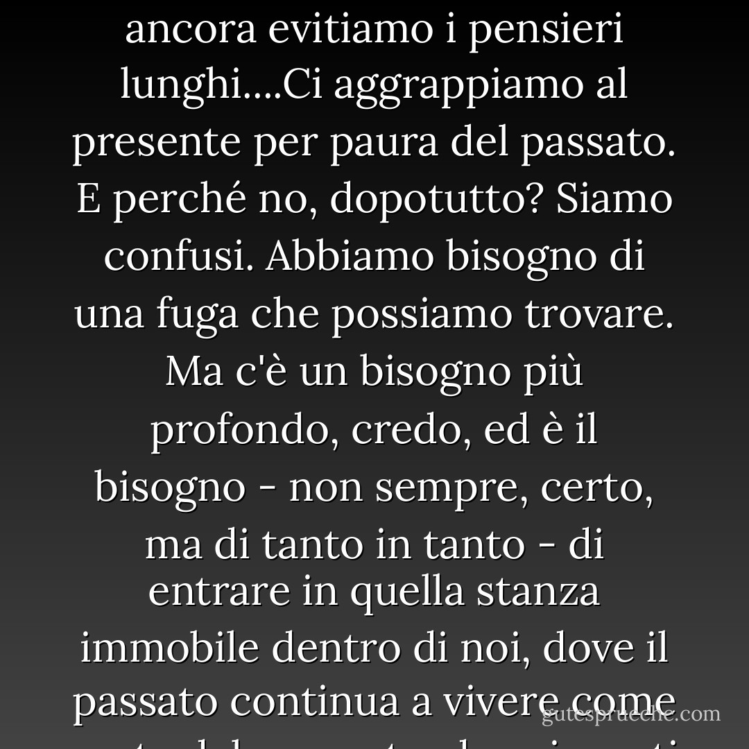 I tempi sono maturi per ripercorrere la giornata, la settimana, l'anno e cercare di capire da dove veniamo e dove stiamo andando, per setacciare le cose che abbiamo fatto e quelle che abbiamo lasciato in sospeso alla ricerca di un indizio su chi siamo e su chi, nel bene o nel male, stiamo diventando. Ma ancora e ancora evitiamo i pensieri lunghi....Ci aggrappiamo al presente per paura del passato. E perché no, dopotutto? Siamo confusi. Abbiamo bisogno di una fuga che possiamo trovare. Ma c'è un bisogno più profondo, credo, ed è il bisogno - non sempre, certo, ma di tanto in tanto - di entrare in quella stanza immobile dentro di noi, dove il passato continua a vivere come parte del presente, dove i morti sono di nuovo vivi, dove noi stessi siamo più vivi alle svolte e a dove ci hanno portato i nostri viaggi. Il nome della stanza è Ricorda - la stanza dove con pazienza, con carità, con tranquillità di cuore, ricordiamo consapevolmente le vite che abbiamo vissuto. - Frederick Buechner