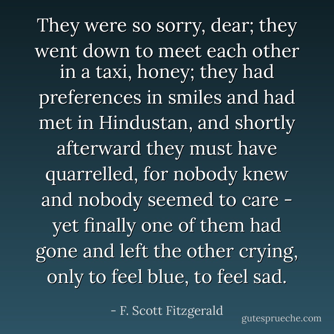 They were so sorry, dear; they went down to meet each other in a taxi, honey; they had preferences in smiles and had met in Hindustan, and shortly afterward they must have quarrelled, for nobody knew and nobody seemed to care - yet finally one of them had gone and left the other crying, only to feel blue, to feel sad. - F. Scott Fitzgerald
