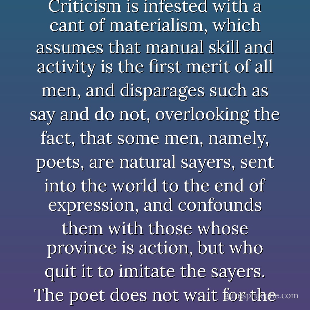 The poet is the sayer, the namer, and represents beauty. He is a sovereign, and stands on the centre. For the world is not painted, or adorned, but is from the beginning beautiful; and God has not made some beautiful things, but Beauty is the creator of the universe. Therefore the poet is not any permissive potentate, but is emperor in his own right. Criticism is infested with a cant of materialism, which assumes that manual skill and activity is the first merit of all men, and disparages such as say and do not, overlooking the fact, that some men, namely, poets, are natural sayers, sent into the world to the end of expression, and confounds them with those whose province is action, but who quit it to imitate the sayers. The poet does not wait for the hero or the sage, but, as they act and think primarily, so he writes primarily what will and must be spoken, reckoning the others, though primaries also, yet, in respect to him, secondaries and servants; as sitters or models in the studio of a painter, or as assistants who bring building materials to an architect. - Ralph Waldo Emerson