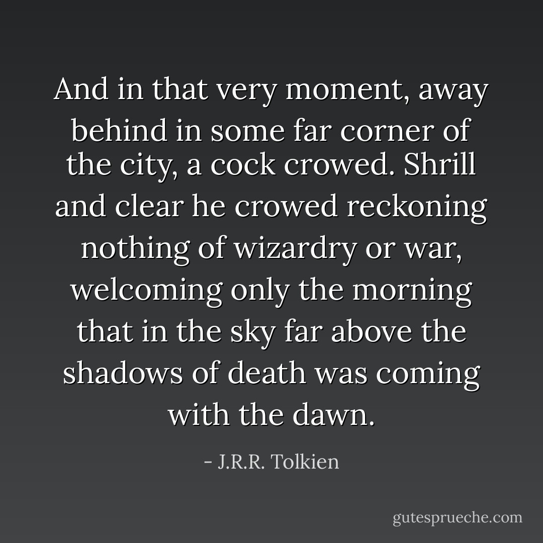 And in that very moment, away behind in some far corner of the city, a cock crowed. Shrill and clear he crowed reckoning nothing of wizardry or war, welcoming only the morning that in the sky far above the shadows of death was coming with the dawn. - J.R.R. Tolkien