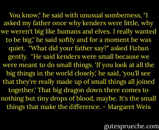 You know," he said with unusual somberness, "I asked my father once why kenders were little, why we weren't big like humans and elves. I really wanted to be big," he said softly and for a moment he was quiet. <br />"What did your father say?" asked Fizban gently. <br />"He said kenders were small because we were meant to do small things. 'If you look at all the big things in the world closely,' he said, 'you'll see that they're really made up of small things all joined together.' That big dragon down there comes to nothing but tiny drops of blood, maybe. It's the small things that make the difference. - Margaret Weis