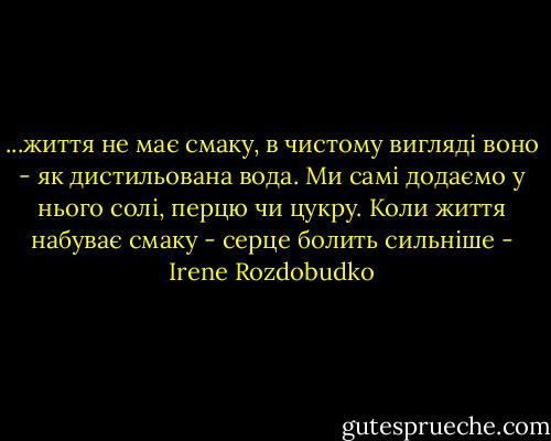 ...життя не має смаку, в чистому вигляді воно - як дистильована вода. Ми самі додаємо у нього солі, перцю чи цукру. Коли життя набуває смаку - серце болить сильніше - Irene Rozdobudko