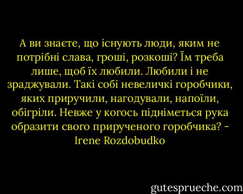 А ви знаєте, що існують люди, яким не потрібні слава, гроші, розкоші? Їм треба лише, щоб їх любили. Любили і не зраджували. Такі собі невеличкі горобчики, яких приручили, нагодували, напоїли, обігріли. Невже у когось підніметься рука образити свого прирученого горобчика? - Irene Rozdobudko