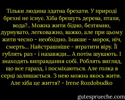 Тільки людина здатна брехати. У природі брехні не існує. Хіба брешуть дерева, птахи, вода?.. Можна жити бідно, безтямно, дурнувато, легковажно, важко, але при цьому жити чесно - необхідно. Інакше - морок, ніч, смерть... Найстрашніше - втратити віру. Її гублять раз - і назавжди... А потім шукають. І знаходять виправдання собі. Роблять вигляд, що все гаразд, і посміхаються. Але голка в серці залишається. З нею можна якось жити.<br /><br />Але хіба це життя? - Irene Rozdobudko