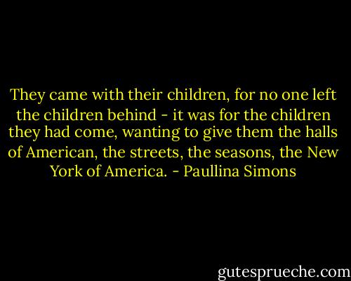 They came with their children, for no one left the children behind - it was for the children they had come, wanting to give them the halls of American, the streets, the seasons, the New York of America. - Paullina Simons