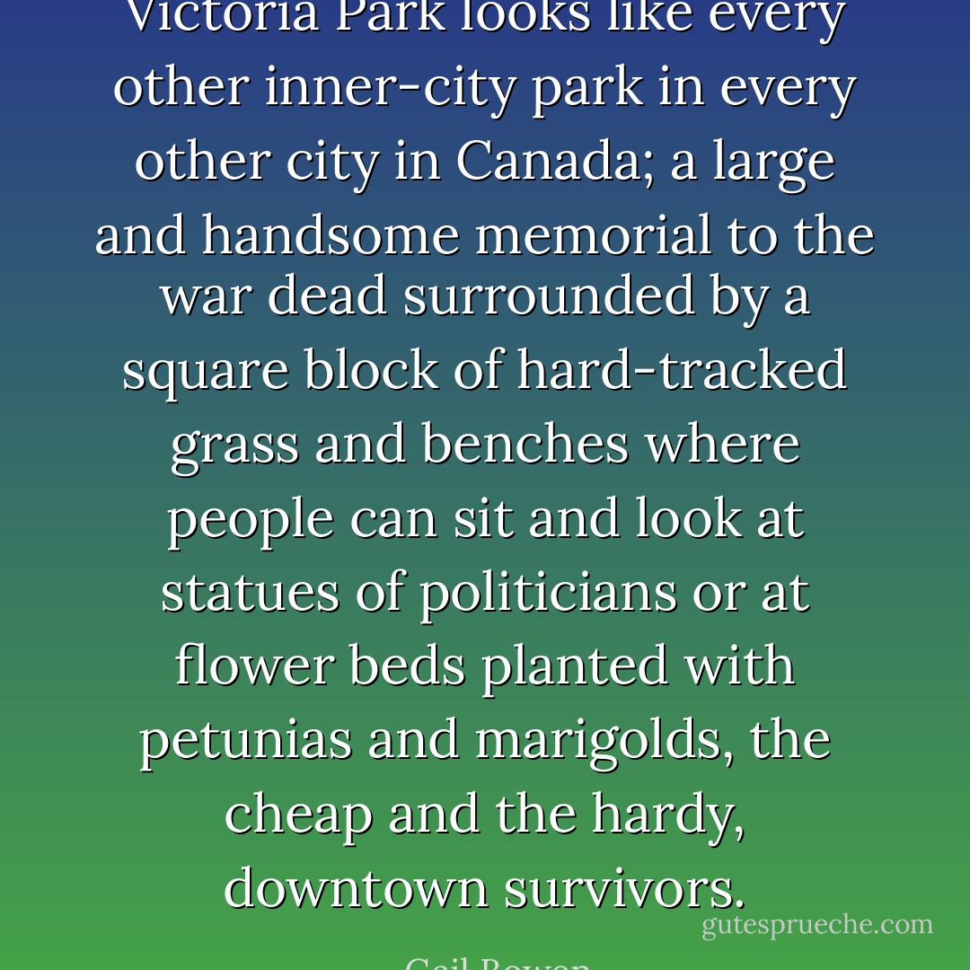 Victoria Park looks like every other inner-city park in every other city in Canada; a large and handsome memorial to the war dead surrounded by a square block of hard-tracked grass and benches where people can sit and look at statues of politicians or at flower beds planted with petunias and marigolds, the cheap and the hardy, downtown survivors. - Gail Bowen