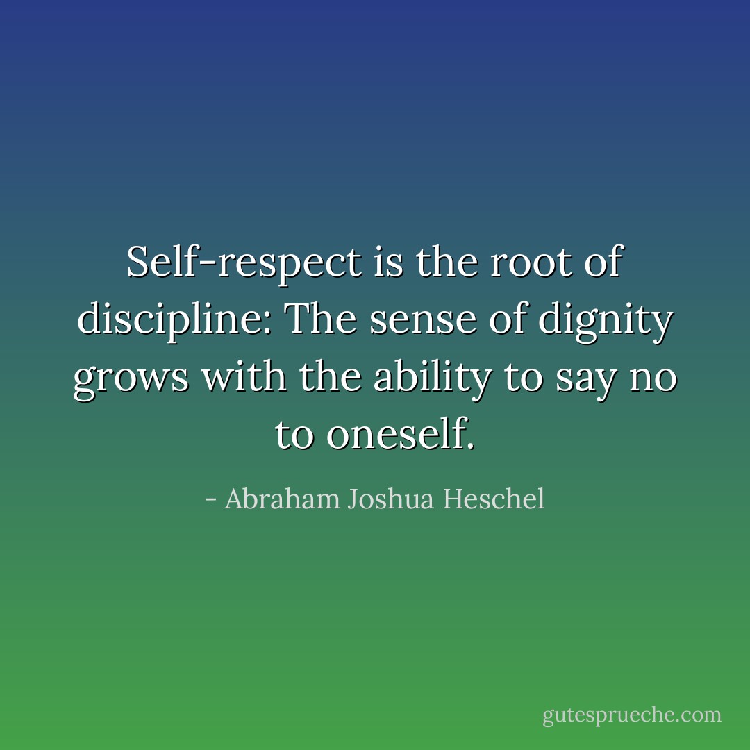Self-respect is the root of discipline: The sense of dignity grows<br />with the ability to say no to oneself. - Abraham Joshua Heschel