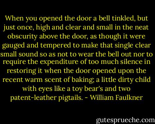When you opened the door a bell tinkled, but just once, high and clear and small in the neat obscurity above the door, as though it were gauged and tempered to make that single clear small sound so as not to wear the bell out nor to require the expenditure of too much silence in restoring it when the door opened upon the recent warm scent of baking; a little dirty child with eyes like a toy bear's and two patent-leather pigtails. - William Faulkner
