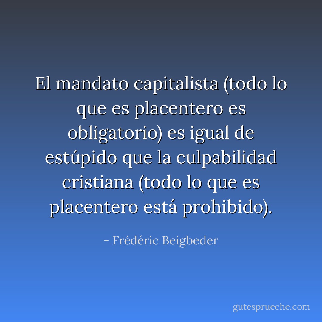 El mandato capitalista (todo lo que es placentero es obligatorio) es igual de estúpido que la culpabilidad cristiana (todo lo que es placentero está prohibido). - Frédéric Beigbeder