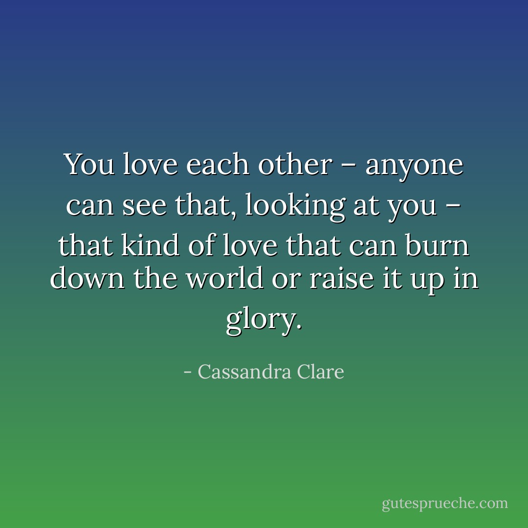You love each other – anyone can see that, looking at you – that kind of love that can burn down the world or raise it up in glory. - Cassandra Clare