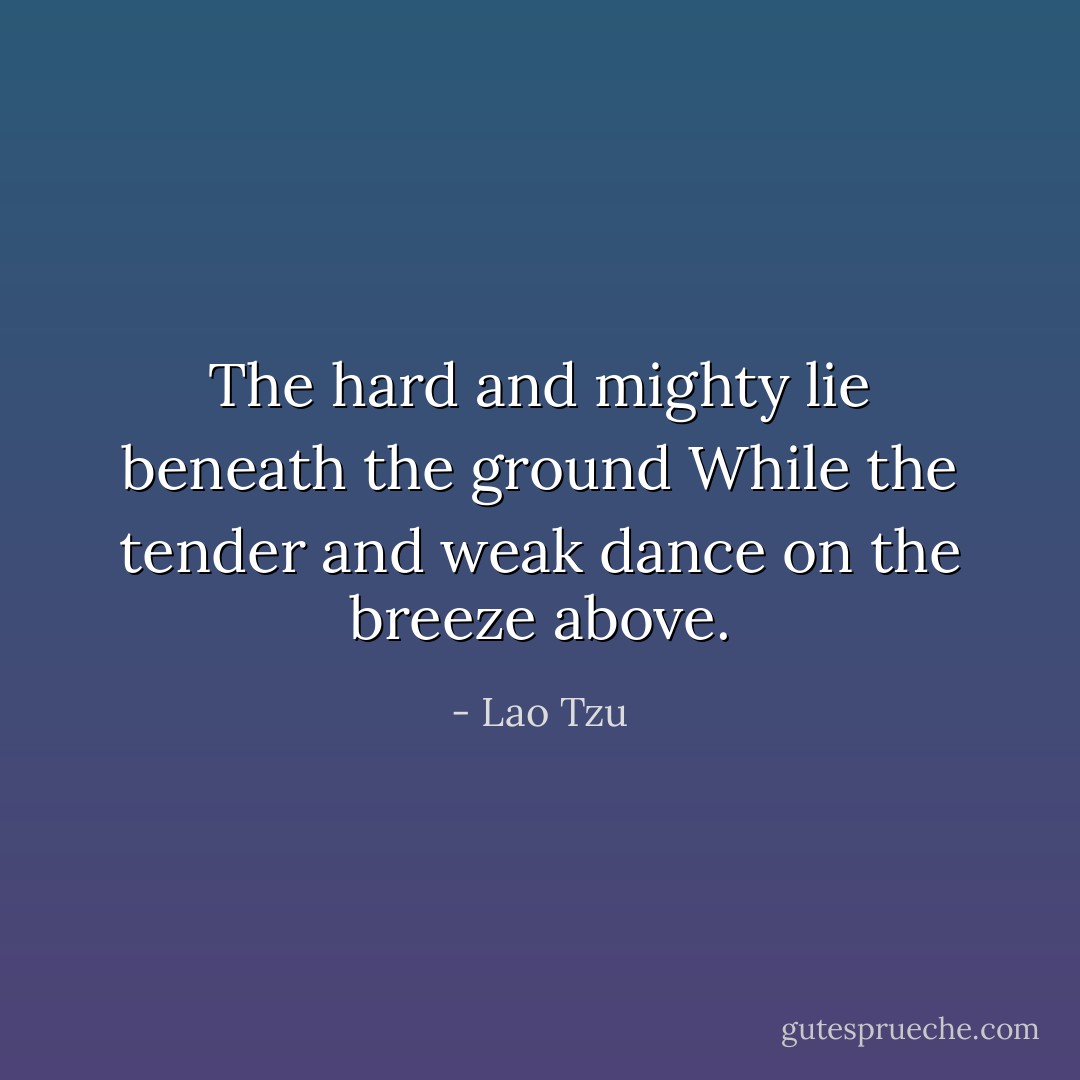 The hard and mighty lie beneath the ground<br />While the tender and weak dance on the breeze above. - Lao Tzu
