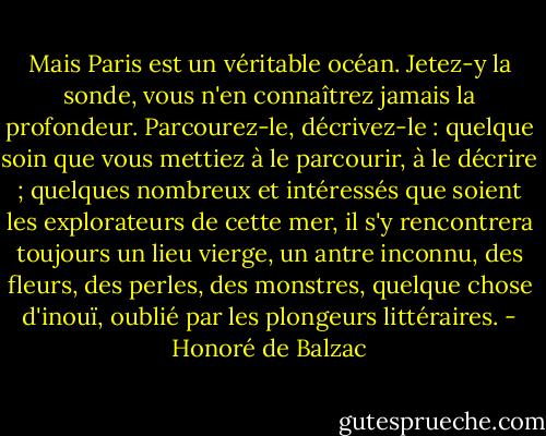 Mais Paris est un véritable océan. Jetez-y la sonde, vous n'en connaîtrez jamais la profondeur. Parcourez-le, décrivez-le : quelque soin que vous mettiez à le parcourir, à le décrire ; quelques nombreux et intéressés que soient les explorateurs de cette mer, il s'y rencontrera toujours un lieu vierge, un antre inconnu, des fleurs, des perles, des monstres, quelque chose d'inouï, oublié par les plongeurs littéraires. - Honoré de Balzac