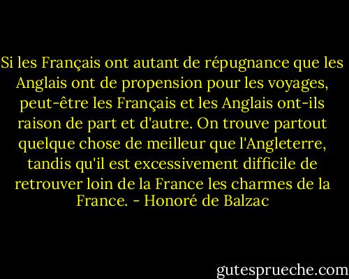 Si les Français ont autant de répugnance que les Anglais ont de propension pour les voyages, peut-être les Français et les Anglais ont-ils raison de part et d'autre. On trouve partout quelque chose de meilleur que l'Angleterre, tandis qu'il est excessivement difficile de retrouver loin de la France les charmes de la France. - Honoré de Balzac