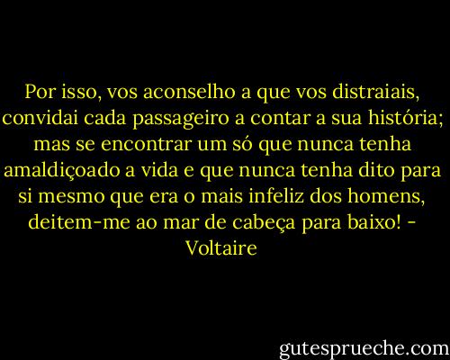 Por isso, vos aconselho a que vos distraiais, convidai cada passageiro a contar a sua história; mas se encontrar um só que nunca tenha amaldiçoado a vida e que nunca tenha dito para si mesmo que era o mais infeliz dos homens, deitem-me ao mar de cabeça para baixo! - Voltaire