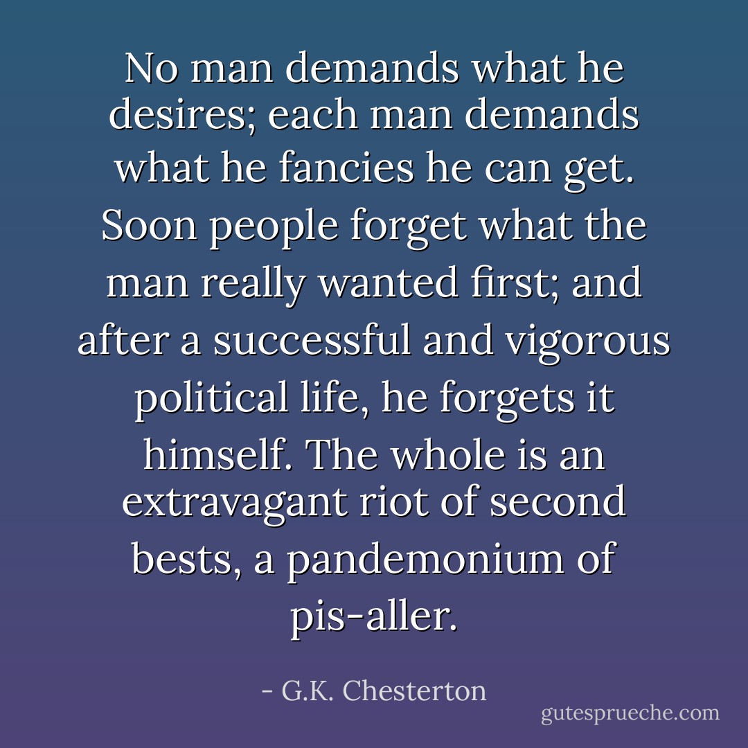 No man demands what he desires; each man demands what he fancies he can get. Soon people forget what the man really wanted first; and after a successful and vigorous political life, he forgets it himself. The whole is an extravagant riot of second bests, a pandemonium of pis-aller. - G.K. Chesterton