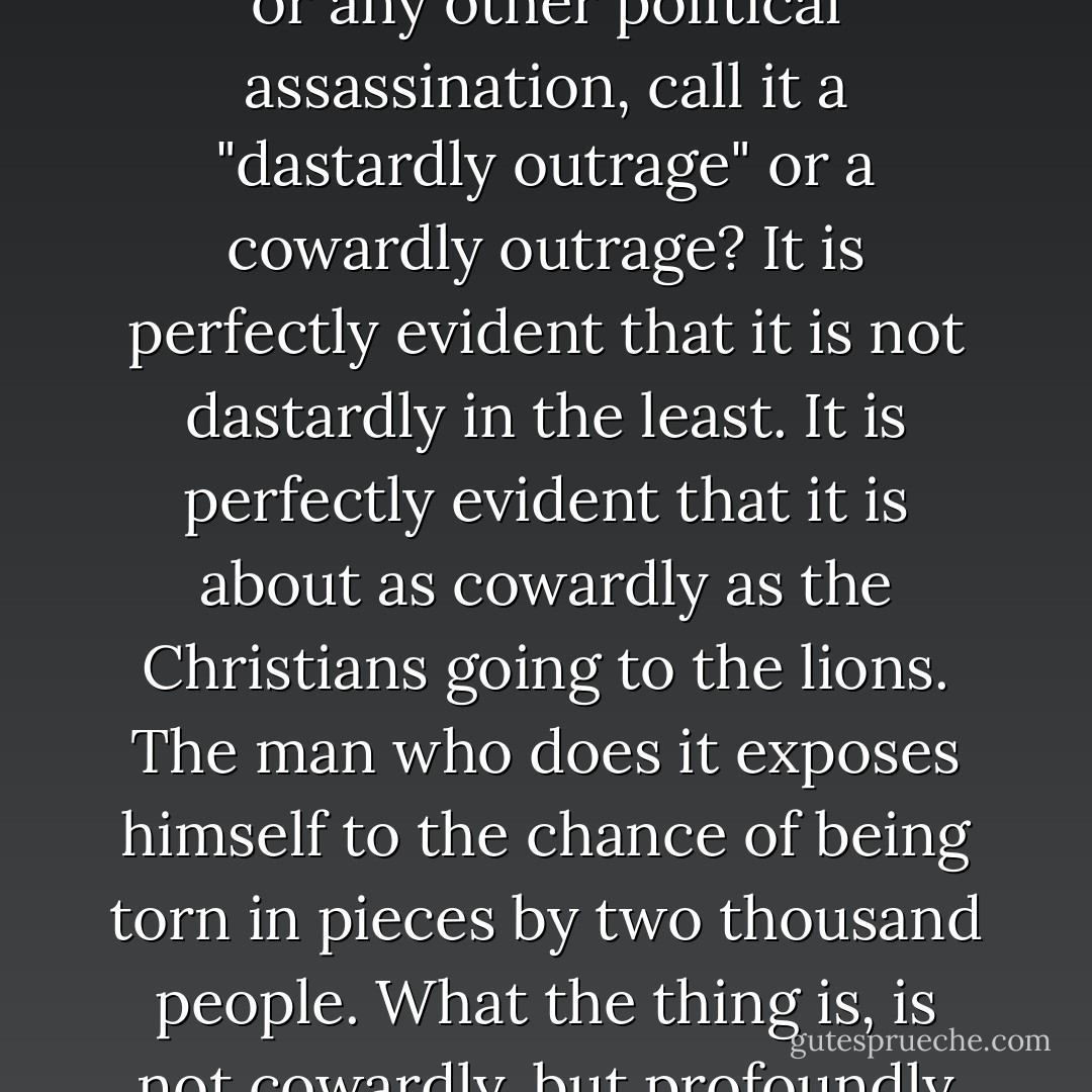 But the whole modern world, or at any rate the whole modern Press, has a perpetual and consuming terror of plain morals. Men always attempt to avoid condemning a thing upon merely moral grounds...Why on earth do the newspapers, in describing a dynamite outrage or any other political assassination, call it a "dastardly outrage" or a cowardly outrage? It is perfectly evident that it is not dastardly in the least. It is perfectly evident that it is about as cowardly as the Christians going to the lions. The man who does it exposes himself to the chance of being torn in pieces by two thousand people. What the thing is, is not cowardly, but profoundly and detestably wicked. The man who does it is very infamous and very brave. But, again, the explanation is that our modern Press would rather appeal to physical arrogance, or to anything, rather than appeal to right and wrong. - G.K. Chesterton