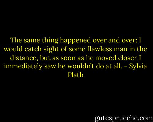 The same thing happened over and over: I would catch sight of some flawless man in the distance, but as soon as he moved closer I immediately saw he wouldn’t do at all. - Sylvia Plath