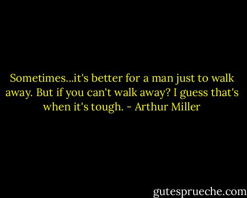 Sometimes...it's better for a man just to walk away.<br />But if you can't walk away?<br />I guess that's when it's tough. - Arthur Miller