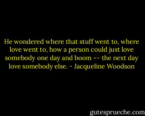 He wondered where that stuff went to, where love went to, how a person could just love somebody one day and boom –- the next day love somebody else. - Jacqueline Woodson