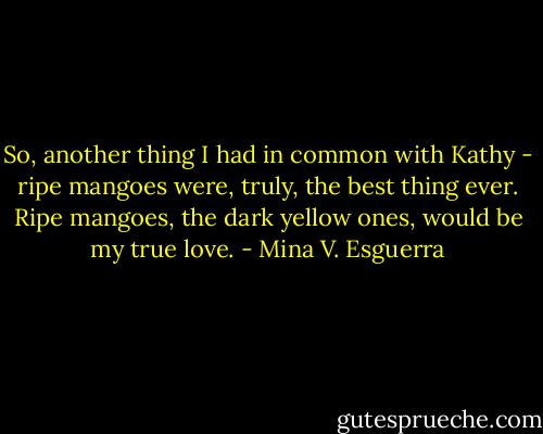 So, another thing I had in common with Kathy - ripe mangoes were, truly, the best thing ever. Ripe mangoes, the dark yellow ones, would be my true love. - Mina V. Esguerra