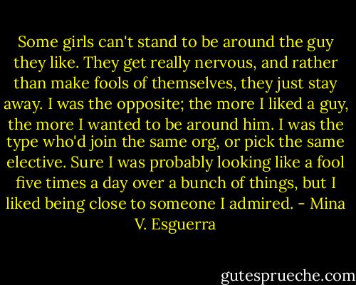 Some girls can't stand to be around the guy they like. They get really nervous, and rather than make fools of themselves, they just stay away. I was the opposite; the more I liked a guy, the more I wanted to be around him. I was the type who'd join the same org, or pick the same elective. Sure I was probably looking like a fool five times a day over a bunch of things, but I liked being close to someone I admired. - Mina V. Esguerra
