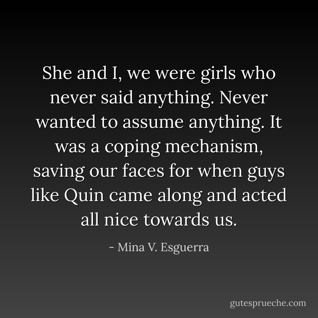She and I, we were girls who never said anything. Never wanted to assume anything. It was a coping mechanism, saving our faces for when guys like Quin came along and acted all nice towards us. - Mina V. Esguerra