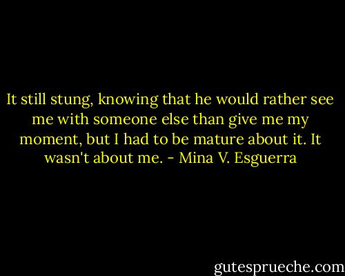 It still stung, knowing that he would rather see me with someone else than give me my moment, but I had to be mature about it. It wasn't about me. - Mina V. Esguerra