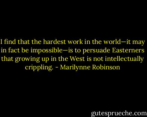 I find that the hardest work in the world—it may in fact be impossible—is to persuade Easterners that growing up in the West is not intellectually crippling. - Marilynne Robinson