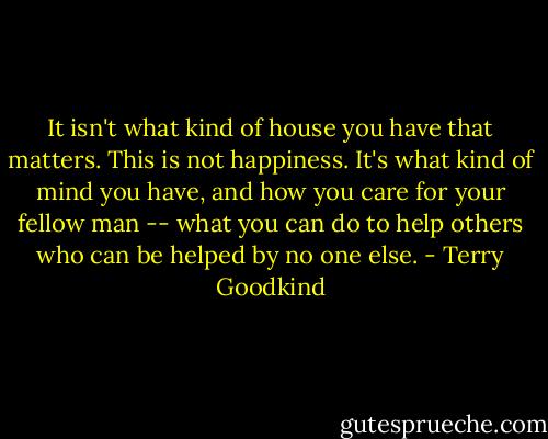 It isn't what kind of house you have that matters. This is not happiness. It's what kind of mind you have, and how you care for your fellow man -- what you can do to help others who can be helped by no one else. - Terry Goodkind
