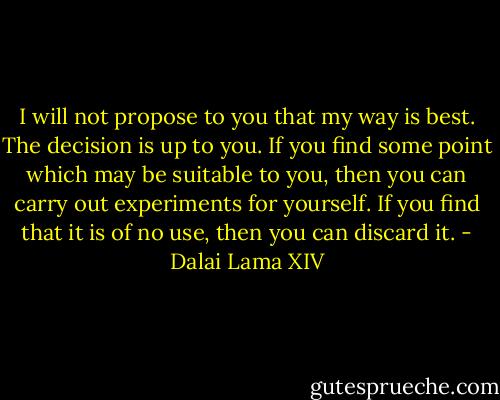 I will not propose to you that my way is best. The decision is up to you. If you find some point which may be suitable to you, then you can carry out experiments for yourself. If you find that it is of no use, then you can discard it. - Dalai Lama XIV