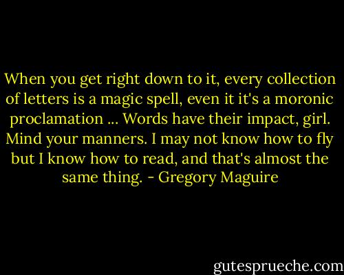 When you get right down to it, every collection of letters is a magic spell, even it it's a moronic proclamation ... Words have their impact, girl. Mind your manners. I may not know how to fly but I know how to read, and that's almost the same thing. - Gregory Maguire