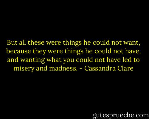 But all these were things he could not want, because they were things he could not have, and wanting what you could not have led to misery and madness. - Cassandra Clare